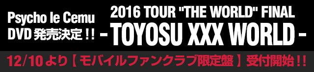 Psycho le Cemu DVD「2016 TOUR 'THE WORLD' FINAL - TOYOSU XXX WORLD -」発売決定！！12/10より【モバイルファンクラブ限定盤】受付開始！！